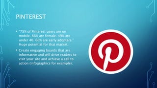 PINTEREST
• “75% of Pinterest users are on
mobile. 86% are female. 49% are
under 40. 66% are early adopters.”
Huge potential for that market.
• Create engaging boards that are
informative and will drive readers to
visit your site and achieve a call to
action (infographics for example).
 