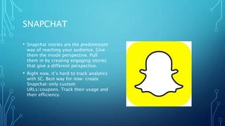 SNAPCHAT
• Snapchat stories are the predominant
way of reaching your audience. Give
them the inside perspective. Pull
them in by creating engaging stories
that give a different perspective.
• Right now, it’s hard to track analytics
with SC. Best way for now: create
Snapchat-only custom
URLs/coupons. Track their usage and
their efficiency.
 