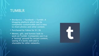 TUMBLR
• Wordpress + Facebook = Tumblr. A
blogging platform which can be
completely customizable and is easy
to share photos and other content.
• Purchased by Yahoo for $1.1B.
• Memes, gifs, and funnies look to
work on Tumblr. Companies use it as
a “testing” ground for certain content,
seeing if it works well and is
shareable for other networks.
 