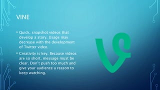 VINE
• Quick, snapshot videos that
develop a story. Usage may
decrease with the development
of Twitter video.
• Creativity is key. Because videos
are so short, message must be
clear. Don’t push too much and
give your audience a reason to
keep watching.
 