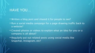 HAVE YOU…
• Written a blog post and shared it for people to see?
• Run a social media campaign for a page drawing traffic back to
a website?
• Created photos or videos to explain what an idea for you or a
company is all about?
• Regularly put out related posts using social media like
Snapchat, Instagram, etc?
 