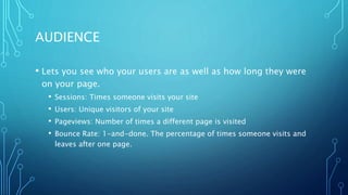 AUDIENCE
• Lets you see who your users are as well as how long they were
on your page.
• Sessions: Times someone visits your site
• Users: Unique visitors of your site
• Pageviews: Number of times a different page is visited
• Bounce Rate: 1-and-done. The percentage of times someone visits and
leaves after one page.
 