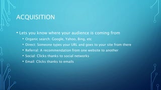 ACQUISITION
• Lets you know where your audience is coming from
• Organic search: Google, Yahoo, Bing, etc
• Direct: Someone types your URL and goes to your site from there
• Referral: A recommendation from one website to another
• Social: Clicks thanks to social networks
• Email: Clicks thanks to emails
 