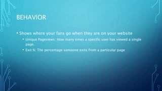 BEHAVIOR
• Shows where your fans go when they are on your website
• Unique Pageviews: How many times a specific user has viewed a single
page.
• Exit %: The percentage someone exits from a particular page
 