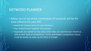 KEYWORD PLANNER
• Allows you to see which combination of keywords will be the
most effective for your SEO
• Search for related terms for your business
• Puts related terms together into groups
• Keywords are sorted by how many times they are searched per month as
well as their level of competition. Terms with higher competition means
it will be harder to show up for them in Google
 