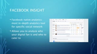FACEBOOK INSIGHT
• Facebook native analytics:
most in-depth analytics tool
for specific social network
• Allows you to analyze who
your digital fan is and who to
cater to
 