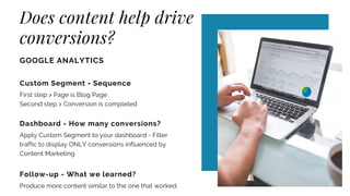 Does content help drive
conversions?
GOOGLE ANALYTICS
Custom Segment - Sequence
First step > Page is Blog Page
Second step > Conversion is completed
Dashboard - How many conversions?
Apply Custom Segment to your dashboard - Filter
traffic to display ONLY conversions influenced by
Content Marketing
Follow-up - What we learned?
Produce more content similar to the one that worked.
 