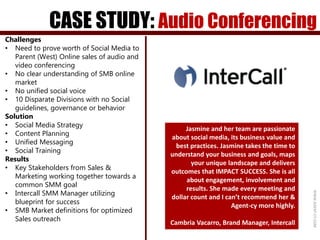 CASE STUDY: Audio Conferencing
WWW.AGENT-CY.COM
Jasmine and her team are passionate
about social media, its business value and
best practices. Jasmine takes the time to
understand your business and goals, maps
your unique landscape and delivers
outcomes that IMPACT SUCCESS. She is all
about engagement, involvement and
results. She made every meeting and
dollar count and I can’t recommend her &
Agent-cy more highly.
Cambria Vacarro, Brand Manager, Intercall
Challenges
• Need to prove worth of Social Media to
Parent (West) Online sales of audio and
video conferencing
• No clear understanding of SMB online
market
• No unified social voice
• 10 Disparate Divisions with no Social
guidelines, governance or behavior
Solution
• Social Media Strategy
• Content Planning
• Unified Messaging
• Social Training
Results
• Key Stakeholders from Sales &
Marketing working together towards a
common SMM goal
• Intercall SMM Manager utilizing
blueprint for success
• SMB Market definitions for optimized
Sales outreach
 