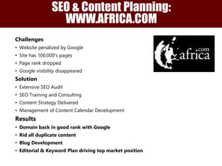 Challenges
• Website penalized by Google
• Site has 100,000’s pages
• Page rank dropped
• Google visibility disappeared
Solution
• Extensive SEO Audit
• SEO Training and Consulting
• Content Strategy Delivered
• Management of Content Calendar Development
Results
• Domain back in good rank with Google
• Rid all duplicate content
• Blog Development
• Editorial & Keyword Plan driving top market position
SEO & Content Planning:
WWW.AFRICA.COM
 
