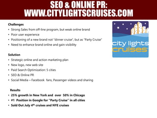 Challenges
• Strong Sales from off-line program, but weak online brand
• Poor user experience
• Positioning of a new brand not “dinner cruise”, but as “Party Cruise”
• Need to enhance brand online and gain visibility
Solution
• Strategic online and action marketing plan
• New logo, new web site
• Paid Search Optimization: 5 cities
• SEO & Online PR
• Social Media – Facebook fans, Passenger videos and sharing
Results
• 25% growth in New York and over 50% in Chicago
• #1 Position in Google for “Party Cruise” in all cities
• Sold Out July 4th cruises and NYE cruises
SEO & ONLINE PR:
WWW.CITYLIGHTSCRUISES.COM
 