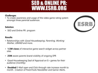 Challenges
• To create awareness and usage of the video game rating system
amongst three parental audiences
Solution
• SEO and Online PR program
Results
• Relationships with Good Housekeeping, Parenting, Working
Mother, GRAND and more.
• 1.5M views of interactive game search widget across partner
sites
• 25M aware parents brand visibility of ongoing EPR
• Good Housekeeping Seal of Approval on E+ games for their
audience (monthly)
• Doubled E-Mail open and Click-through rate increase month to
month . Creation of ParenTools Newsletter and Gamer Alerts.
SEO & ONLINE PR:
WWW.ESRB.ORG
 
