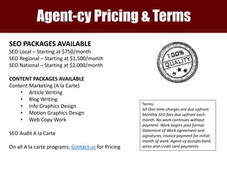 The Agent-cy Client Team
Agent-cy Pricing & Terms
SEO PACKAGES AVAILABLE
SEO Local – Starting at $750/month
SEO Regional – Starting at $1,500/month
SEO National – Starting at $2,000/month
CONTENT PACKAGES AVAILABLE
Content Marketing (A la Carte)
• Article Writing
• Blog Writing
• Info Graphics Design
• Motion Graphics Design
• Web Copy Work
SEO Audit A la Carte
On all A la carte programs, Contact us for Pricing
Terms:
All One-time charges are due upfront.
Monthly SEO fees due upfront each
month. No work continues without
payment. Work begins post formal
Statement of Work agreement and
signatures, invoice payment for initial
month of work. Agent-cy accepts bank
wires and credit card payments.
 