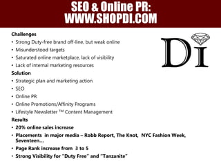 SEO & Online PR: 
WWW.SHOPDI.COM 
Challenges 
• Strong Duty-free brand off-line, but weak online 
• Misunderstood targets 
• Saturated online marketplace, lack of visibility 
• Lack of internal marketing resources 
Solution 
• Strategic plan and marketing action 
• SEO 
• Online PR 
• Online Promotions/Affinity Programs 
• Lifestyle Newsletter TM Content Management 
Results 
• 20% online sales increase 
• Placements in major media – Robb Report, The Knot, NYC Fashion Week, 
Seventeen… 
• Page Rank increase from 3 to 5 
• Strong Visibility for “Duty Free” and “Tanzanite” 
 