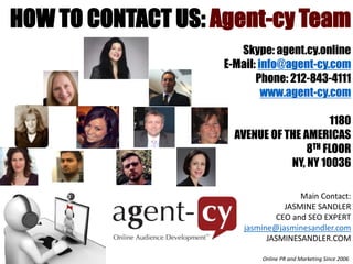 HOW TO CONTACT US: Agent-cy Team 
Skype: agent.cy.online 
E-Mail: info@agent-cy.com 
Phone: 212-843-4111 
www.agent-cy.com 
1180 
AVENUE OF THE AMERICAS 
8TH FLOOR 
NY, NY 10036 
Main Contact: 
JASMINE SANDLER 
CEO and SEO EXPERT 
jasmine@jasminesandler.com 
JASMINESANDLER.COM 
ASMI 
Online PR and Marketing Since 2006 

