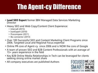 The Agent-cy Difference 
• Lead SEO Expert former IBM Managed Data Services Marketing 
Director 
• Heavy SEO and Web Copy/Content Client Experience: 
• Intercall (2013) 
• IvanExpert (2010) 
• Procompare (2011) 
• Biz connector (2013) 
• Over 100 Successful SEO and Content Marketing Client Programs since 
2006. Targeted Local and Regional Focus expertise 
• Online PR core of Agent-cy since 2006 and is NOW the core of Google 
• A team of proven SEO and B2B Content Professionals with an average of 
15+ years experience in the field 
• Key B2B Online Media Relationships in Tech can be leveraged for clients 
seeking strong online market share 
• All company executives are published Authors 
 