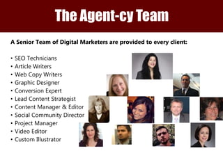 The Agent-cy Team 
The Agent-cy Client Team 
A Senior Team of Digital Marketers are provided to every client: 
• SEO Technicians 
• Article Writers 
• Web Copy Writers 
• Graphic Designer 
• Conversion Expert 
• Lead Content Strategist 
• Content Manager & Editor 
• Social Community Director 
• Project Manager 
• Video Editor 
• Custom Illustrator 
 