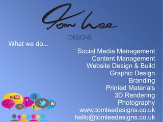What we do... 
Social Media Management 
Content Management 
Website Design & Build 
Graphic Design 
Branding 
Printed Materials 
3D Rendering 
Photography 
www.tomleedesigns.co.uk 
hello@tomleedesigns.co.uk 
 