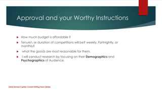 Approval and your Worthy Instructions
 How much budget is affordable ?
 Tenure or duration of competitions will be? weekly, Fortnightly, or
monthly?
 what the goods are most reasonable for them,
 I will conduct research by focusing on their Demographics and
Psychographics of Audience.
Zahid Ahmad Captain Content Writing Team (Male)
 