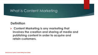 What is Content Marketing
Definition
 Content Marketing is any marketing that
involves the creation and sharing of media and
publishing content in order to acquire and
retain customers.
Zahid Ahmad Captain Content Writing Team (Male)
 