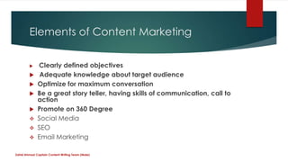 Elements of Content Marketing
 Clearly defined objectives
 Adequate knowledge about target audience
 Optimize for maximum conversation
 Be a great story teller, having skills of communication, call to
action
 Promote on 360 Degree
 Social Media
 SEO
 Email Marketing
Zahid Ahmad Captain Content Writing Team (Male)
 