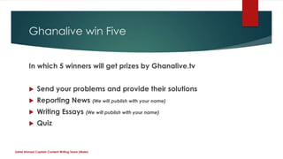 Ghanalive win Five
In which 5 winners will get prizes by Ghanalive.tv
 Send your problems and provide their solutions
 Reporting News (We will publish with your name)
 Writing Essays (We will publish with your name)
 Quiz
Zahid Ahmad Captain Content Writing Team (Male)
 