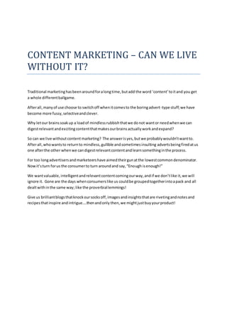 CONTENT MARKETING – CAN WE LIVE
WITHOUT IT?
Traditional marketinghasbeenaroundforalongtime,butadd the word ‘content’toitand you get
a whole differentballgame.
Afterall,manyof use choose to switchoff whenitcomesto the boringadvert-type stuff;we have
become more fussy,selectiveandclever.
Why letour brainssoakup a loadof mindlessrubbishthatwe donot wantor needwhenwe can
digestrelevantandexcitingcontentthatmakesourbrainsactuallyworkandexpand?
So can we live withoutcontentmarketing? The answerisyes,butwe probablywouldn’twantto.
Afterall,whowantsto returnto mindless,gullible andsometimesinsulting advertsbeingfired atus
one afterthe other whenwe candigestrelevantcontentandlearnsomethinginthe process.
For too longadvertisersandmarketeershave aimedtheirgunatthe lowestcommondenominator.
Nowit’sturn forus the consumerto turn aroundand say,“Enough isenough!”
We wantvaluable, intelligentandrelevantcontentcomingourway,andif we don’tlike it,we will
ignore it. Gone are the days whenconsumerslike us couldbe groupedtogetherintoapack and all
dealtwithinthe same way; like the proverbiallemmings!
Give us brilliantblogsthatknockoursocksoff,imagesandinsightsthatare rivetingandnotesand
recipesthatinspire andintrigue….thenandonly then,we mightjustbuyyourproduct!
 