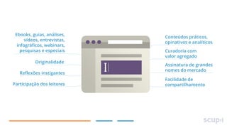 Ebooks, guias, análises,
vídeos, entrevistas,
infográficos, webinars,
pesquisas e especiais
Originalidade

Reflexões instigantes
Participação dos leitores

Conteúdos práticos,
opinativos e analíticos
Curadoria com
valor agregado
Assinatura de grandes
nomes do mercado
Facilidade de
compartilhamento

 