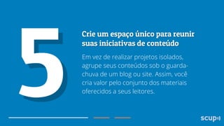 Em vez de realizar projetos isolados,
agrupe seus conteúdos sob o guardachuva de um blog ou site. Assim, você
cria valor pelo conjunto dos materiais
oferecidos a seus leitores.

 