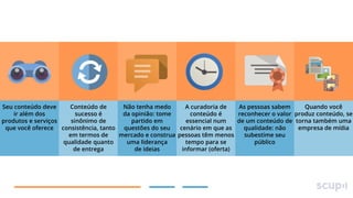 Quando você
Seu conteúdo deve
Conteúdo de
Não tenha medo
A curadoria de
As pessoas sabem
ir além dos
sucesso é
da opinião: tome
conteúdo é
reconhecer o valor produz conteúdo, se
produtos e serviços
sinônimo de
partido em
essencial num
de um conteúdo de torna também uma
empresa de mídia
que você oferece consistência, tanto questões do seu
cenário em que as
qualidade: não
em termos de
mercado e construa pessoas têm menos
subestime seu
qualidade quanto
uma liderança
tempo para se
público
de entrega
de ideias
informar (oferta)

 