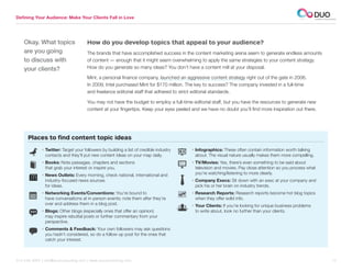 Defining Your Audience: Make Your Clients Fall in Love




    Okay. What topics                 How do you develop topics that appeal to your audience?
    are you going                     The brands that have accomplished success in the content marketing arena seem to generate endless amounts
    to discuss with                   of content — enough that it might seem overwhelming to apply the same strategies to your content strategy.
    your clients?                     How do you generate so many ideas? You don’t have a content mill at your disposal.

                                      Mint, a personal finance company, launched an aggressive content strategy right out of the gate in 2006.
                                      In 2009, Intel purchased Mint for $170 million. The key to success? The company invested in a full-time
                                      and freelance editorial staff that adhered to strict editorial standards.

                                      You may not have the budget to employ a full-time editorial staff, but you have the resources to generate new
                                      content at your fingertips. Keep your eyes peeled and we have no doubt you’ll find more inspiration out there.




      Places to find content topic ideas
             • Twitter: Target your followers by building a list of credible industry   • nfographics: These often contain information worth talking
                                                                                           I
               contacts and they’ll put new content ideas on your map daily.               about. The visual nature usually makes them more compelling.
             •  ooks: Note passages, chapters and sections
               B                                                                         • TV/Movies: Yes, there’s even something to be said about
               that grab your interest or inspire you.                                     television and movies. Pay close attention so you process what
             • News Outlets: Every morning, check national, international and             you’re watching/listening to more clearly.
               industry-focused news sources                                             •  ompany Execs: Sit down with an exec at your company and
                                                                                           C
               for ideas.                                                                  pick his or her brain on industry trends.
             • Networking Events/Conventions: You’re bound to                           • Research Reports: Research reports become hot blog topics
               have conversations at in-person events; note them after they’re             when they offer solid info.
               over and address them in a blog post.                                     • Your Clients: If you’re looking for unique business problems
             • Blogs: Other blogs (especially ones that offer an opinion)                 to write about, look no further than your clients.
               may inspire rebuttal posts or further commentary from your
               perspective.
             •  omments  Feedback: Your own followers may ask questions
               C
               you hadn’t considered, so do a follow-up post for the ones that
               catch your interest.



312.529.3000 | info@duoconsulting.com | www.duoconsulting.com	                                                                                              10
 