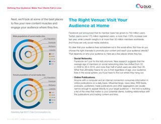 Defining Your Audience: Make Your Clients Fall in Love




    Next, we’ll look at some of the best places                  The Right Venue: Visit Your
    to flex your new content muscles and
    engage your audience where they live.                        Audience at Home
                                                                 Facebook just announced that its member base has grown to 750 million users.
                                                                 Twitter claims some 175 million registered users, a more than 133% increase over
                                                                 last year, while LinkedIn weighs in at more than 50 million members worldwide.
                                                                 And those are only social media statistics.

                                                                 It’s clear that your audience lives somewhere out in the social ethos. But how do you
                                                                 choose the right channels to promote your content and reach your audience directly?
                                                                 That depends on who your audience is. Here are a few places where they live.

                                                                    • Social Networks.
                                                                      Facebook isn’t just for the kids anymore. New research suggests that the
                                                                      average age of members on social networking sites has shifted from 33
                                                                      in 2008 to 38 in 2010, and more than half of adult users are older than 35.
                                                                      What that ultimately means for you is that regardless of age, your audience
                                                                      lives in the social sphere; you’ll just have to find out where they hang out.

                                                                    • Online Publications.
                                                                      Anyone with a computer and an internet connection consumes information in
                                                                      online publications on a daily basis. Influential blogs, news sites, RSS feeds,
                                                                      podcasts, publishers, trade publications and other aggregators are usually
                                                                      narrow enough to appeal directly to your target audience — the trick is building
                                                                      a list of the ones that matter to your potential clients, building relationships with
                                                                      the publications and trading content and links.




    Advertising Age ©2011 Crain Communications Inc.


312.529.3000 | info@duoconsulting.com | www.duoconsulting.com	                                                                                                11
 