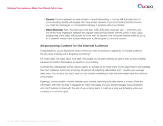 Defining Your Audience: Make Your Clients Fall in Love




                                          • Forums. Forums represent an early iteration of social networking — but are still a popular form of
                                            communicating directly with people who have similar interests. If you’re not trolling industry forums,
                                            you might be missing out on conversations already in progress about your brand.

                                          • Video Channels. Fact: YouTube logs more than 2 BILLION video views per day — and that’s only
                                            one of the more impressive statistics the popular video site has shared with the world. In fact, Cisco
                                            projects that online video will account for more than 50 percent of all consumer internet traffic by 2012.
                                            It’s a powerful medium and a place where your audience goes to consume content.


                                     Re-purposing Content for the Internal Audience
                                     Congratulations: you’ve figured out what content you need to produce to appeal to your target audience.
                                     So why does it feel like we’re forgetting something?

                                     Oh, that’s right. The sales force. Your staff. The people you’ve been working so hard to train so they’re better
                                     equipped to position themselves as experts in your industry.

                                     Consider this: salespeople across industry spend an average of 30 hours every month searching for and creating
                                     their own collateral. Even more shocking: 90 percent of marketing deliverables aren’t used by your average
                                     sales team. You’ve done too much work on your content marketing to hold that information back from internal
                                     consumption.

                                     Opening a communication channel between your content marketing and sales teams is a must. Share the
                                     information with them so they’re equipped to make more sales and your brand message stays consistent.
                                     And don’t hesitate to share with the rest of your internal team; it could go a long way in helping unite your
                                     company in a common goal.




312.529.3000 | info@duoconsulting.com | www.duoconsulting.com	                                                                                           12
 