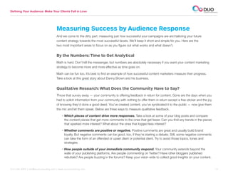 Defining Your Audience: Make Your Clients Fall in Love




                                      Measuring Success by Audience Response
                                      And we come to the dirty part: measuring just how successful your campaigns are and tailoring your future
                                      content strategy towards the most successful facets. We’ll keep it short and simple for you. Here are the
                                      two most important areas to focus on as you figure out what works and what doesn’t.


                                      By the Numbers: Time to Get Analytical
                                      Math is hard. Don’t kill the messenger, but numbers are absolutely necessary if you want your content marketing
                                      strategy to become more and more effective as time goes on.

                                      Math can be fun too. It’s best to find an example of how successful content marketers measure their progress.
                                      Take a look at this great story about Danny Brown and his business.


                                      Qualitative Research: What Does the Community Have to Say?
                                      Throw that survey away — your community is offering feedback in return for content. Gone are the days when you
                                      had to solicit information from your community with nothing to offer them in return except a free sticker and the joy
                                      of knowing they’d done a good deed. You’ve created content, you’ve syndicated it to the public — now give them
                                      the mic and let them speak. Below are three ways to measure qualitative feedback.

                                          •  hich pieces of content drive more responses. Take a look at some of your blog posts and compare
                                            W
                                            the content pieces that get more comments to the ones that get fewer. Can you find any trends in the pieces
                                            that sparked more interest? What about the ones that logged less interest?

                                          •  hether comments are positive or negative. Positive comments are great and usually build brand
                                            W
                                            loyalty. But negative comments can be good, too, if they’re starting a debate. Still, some negative comments
                                            can take the form of an offended or upset client or potential client. Try to avoid those topics, tones and
                                            strategies.

                                          •  ow people outside of your immediate community respond. Your community extends beyond the
                                            H
                                            walls of your publishing platforms. Are people commenting on Twitter? Have other bloggers published
                                            rebuttals? Are people buzzing in the forums? Keep your vision wide to collect good insights on your content.


312.529.3000 | info@duoconsulting.com | www.duoconsulting.com	                                                                                                13
 
