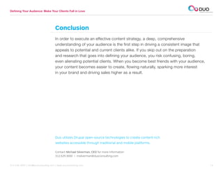 Defining Your Audience: Make Your Clients Fall in Love




                                     Conclusion
                                     In order to execute an effective content strategy, a deep, comprehensive
                                     understanding of your audience is the first step in driving a consistent image that
                                     appeals to potential and current clients alike. If you skip out on the preparation
                                     and research that goes into defining your audience, you risk confusing, boring,
                                     even alienating potential clients. When you become best friends with your audience,
                                     your content becomes easier to create, flowing naturally, sparking more interest
                                     in your brand and driving sales higher as a result.




                                     Duo utilizes Drupal open-source technologies to create content-rich
                                     websites accessible through traditional and mobile platforms.

                                     Contact Michael Silverman, CEO for more information
                                     312.529.3000 | msilverman@duoconsulting.com


312.529.3000 | info@duoconsulting.com | www.duoconsulting.com	                                                             14
 