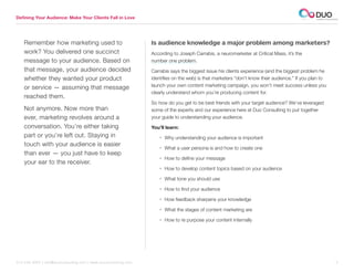 Defining Your Audience: Make Your Clients Fall in Love




    Remember how marketing used to                               Is audience knowledge a major problem among marketers?
    work? You delivered one succinct                             According to Joseph Carrabis, a neuromarketer at Critical Mass, it’s the
    message to your audience. Based on                           number one problem.
    that message, your audience decided                          Carrabis says the biggest issue his clients experience (and the biggest problem he
    whether they wanted your product                             identifies on the web) is that marketers “don’t know their audience.” If you plan to
    or service — assuming that message                           launch your own content marketing campaign, you won’t meet success unless you
                                                                 clearly understand whom you’re producing content for.
    reached them.
                                                                 So how do you get to be best friends with your target audience? We’ve leveraged
    Not anymore. Now more than                                   some of the experts and our experience here at Duo Consulting to put together
    ever, marketing revolves around a                            your guide to understanding your audience.
    conversation. You’re either taking                           You’ll learn:
    part or you’re left out. Staying in                             • Why understanding your audience is important
    touch with your audience is easier
                                                                    • What a user persona is and how to create one
    than ever — you just have to keep
                                                                    • How to define your message
    your ear to the receiver.
                                                                    • How to develop content topics based on your audience

                                                                    • What tone you should use

                                                                    • How to find your audience

                                                                    • How feedback sharpens your knowledge

                                                                    • What the stages of content marketing are

                                                                    • How to re purpose your content internally




312.529.3000 | info@duoconsulting.com | www.duoconsulting.com	                                                                                          2
 
