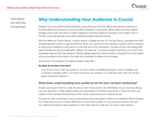Defining Your Audience: Make Your Clients Fall in Love




    Let’s figure                     Why Understanding Your Audience is Crucial
    out why this
    is important.                    Research firm Focus B2B recently published a study that puts some key differences between business-to-
                                     business (B2B) and business-to-consumer (B2C) marketers in perspective. When asked what their highest
                                     strategic priority was, the need to “better understand customers/audience” brought a much higher return in
                                     the B2C crowd (49 percent) versus B2B marketing professionals (39 percent).

                                     Why the difference? Steve Olenski, creative director of digital services for The Star Group, postulates that B2B
                                     professionals tend to think in more formal terms. When you market from one business to another, there’s a tendency
                                     to forget you’re speaking to a live person on the other end of the conversation. His story of how a floundering B2B
                                     client amended his copy of a sales letter, calling it “too personal,” is a prime example of just how out of touch some
                                     businesses really are with their audience. Olenski partially blames the client’s inability to recognize the human aspect
                                     of the conversation for the failure of the letter and, eventually, the failure of the company.

                                     The proof is in the pudding. (I’ve always wanted to say that.)

                                     So what do we learn from this?
                                         If you’re out of touch with your audience, you can’t create compelling campaigns, write compelling copy
                                         or develop compelling offers. If you don’t know who your audience is or what they want, then how do you
                                         expect to get their attention?


                                     What does understanding your audience do for your content marketing?
                                     Imagine you’ve just moved to a new city and you don’t know anyone. It’s intimidating. As you move your things
                                     into your apartment, a male neighbor about your age passes by. Whether consciously or subconsciously, your
                                     neighbor notes the large framed picture of the Tuscan countryside you’re carrying proudly.

                                     You want to make a new friend, but you know nothing about this person. What are his interests? What motivates
                                     him? What does he do for a living? What kind of music does he listen to? How long has he lived in the city?
                                     You might find answers to these questions on the other side of his wall. But you haven’t been invited in.




312.529.3000 | info@duoconsulting.com | www.duoconsulting.com	                                                                                                  3
 