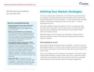 Defining Your Audience: Make Your Clients Fall in Love




    Now let’s give you something                                  Defining Your Market: Strategies
    you can work with.
                                                                  The web is a treasure trove of information, isn’t it? Because of social networking,
                                                                  your audience now willingly publishes personal information. More companies are
                                                                  sharing insights based on their own research — for free. And information exchange
                                                                  between companies and competitors has become more open — so fire the
      Tips for a successful interview                             espionage squad, hoss.
      •  onduct interviews face-to-face, rather than
        C                                                         According to statistics collected by Facebook in 2010, the average user clicks
        over the phone. Face-to-face interviews offer
        a more personal experience and facilitate a more          the “Like” button 9 times each month. So, every month, more than half a billion
        direct conversation.                                      Facebook users are telling their social circle about 9 more interests of theirs.
      •  ecure current clients for your interviews.
        S                                                         That’s a lot of interest sharing!
        You’ll need someone who has experience working
        with your brand to conduct an effective interview.        But free information isn’t the only tactic you should rely on to figure out what
        That doesn’t imply you should go with clients that        peaks your audience’s interest. Three traditional marketing tactics will help you
        have had only positive or only negative experiences;
        an even split (or close) will help you gather the         shape your audience.
        information you’re looking for.
      •  sk insightful questions about your content
        A                                                         Interviewing is an art
        marketing and retention strategies. To hit a little
        closer to the mark, it’s important to narrow your         Focus groups have been a favorite pastime for marketers — but when it comes to
        questions in a way that will provoke a thoughtful
                                                                  B2B audience research, no method is quite as effective as the one-on-one interview.
        response. The more specific the question, the easier
        it is to answer. Recognize the difference between         If you want an insider’s point of view, there’s no better place to go than right to the
        questions that can lead the client to a specific          horse’s mouth.
        answer and questions that will bring something more
        insightful to the table — for instance, questions that    If you can put together around 10 interviews to get started, you’ll be able to define
        make assumptions about the previous behavior of the
                                                                  natural audience segments, putting you well on your way to constructing a better
        interviewee.
                                                                  overall vision of your audience. Take a look at four tips to the left for a successful
      •  isten, don’t talk. The important part of the
        L
        interview isn’t what you have to say, so let the client   interview (based in part on business coach Kristin Zhivago’s suggestions).
        do the talking — even when they’re off topic. They
        may lead you to insights that you hadn’t considered
        when you developed questions for the interview.



312.529.3000 | info@duoconsulting.com | www.duoconsulting.com	                                                                                              5
 