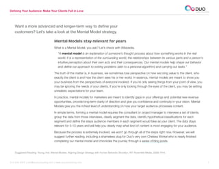 Defining Your Audience: Make Your Clients Fall in Love




    Want a more advanced and longer-term way to define your
    customers? Let’s take a look at the Mental Model strategy.

                                       Mental Models stay relevant for years
                                       What is a Mental Model, you ask? Let’s check with Wikipedia.
                                          “A mental model is an explanation of someone’s thought process about how something works in the real
                                          world. It is a representation of the surrounding world, the relationships between its various parts and a person’s
                                          intuitive perception about their own acts and their consequences. Our mental models help shape our behavior
                                          and define our approach to solving problems (akin to a personal algorithm) and carrying out tasks.”

                                       The truth of the matter is, in business, we sometimes lose perspective on how we bring value to the client, who
                                       exactly the client is and how the client sees his or her world. In essence, mental models are meant to show you
                                       your business from the perspectives of everyone involved. If you’re only seeing things from your point of view, you
                                       may be ignoring the needs of your clients. If you’re only looking through the eyes of the client, you may be setting
                                       unrealistic expectations for your team.

                                       In practice, mental models for marketers are meant to identify gaps in your offerings and potential new revenue
                                       opportunities, provide long-term clarity of direction and give you confidence and continuity in your vision. Mental
                                       Models give you the richest level of understanding on how your target audience processes content.

                                       In simple terms, forming a mental model requires the consultant or project manager to interview a set of clients,
                                       group the data from those interviews, clearly segment the data, identify hypothetical classifications for each
                                       segment and define the steps audience members in each segment would take as your client. The data stays
                                       relevant for 5-10 years and will help you clearly map what kind of content is most engaging for your audience.

                                       Because the process is extremely involved, we won’t go through all of the steps right now. However, we will
                                       suggest further reading, including a shameless plug for Duo’s very own Chelsea Winkel who is nearly finished
                                       completing our mental model and chronicles the journey through a series of blog posts.


    Suggested Reading: Young, Indi. Mental Models: Aligning Design Strategy with Human Behavior. Brooklyn, NY: Rosenfeld Media, 2008. Print.


312.529.3000 | info@duoconsulting.com | www.duoconsulting.com	                                                                                                 7
 