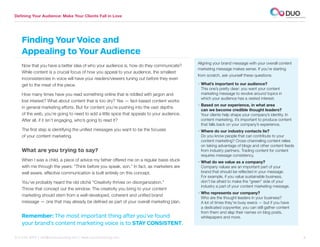 Defining Your Audience: Make Your Clients Fall in Love




    Finding Your Voice and
    Appealing to Your Audience
                                                                                            Aligning your brand message with your overall content
    Now that you have a better idea of who your audience is, how do they communicate?
                                                                                            marketing message makes sense. If you’re starting
    While content is a crucial focus of how you appeal to your audience, the smallest
                                                                                            from scratch, ask yourself these questions:
    inconsistencies in voice will have your readers/viewers tuning out before they even
    get to the meat of the piece.                                                           •  hat’s important to our audience?
                                                                                              W
                                                                                              This one’s pretty clear: you want your content
    How many times have you read something online that is riddled with jargon and             marketing message to revolve around topics in
                                                                                              which your audience has a vested interest.
    lost interest? What about content that is too dry? Yes — fact-based content works
                                                                                            •  ased on our experience, in what area
                                                                                              B
    in general marketing efforts. But for content you’re pushing into the vast depths
                                                                                              can we become credible thought leaders?
    of the web, you’re going to need to add a little spice that appeals to your audience.     Your clients help shape your company’s identity. In
    After all, if it isn’t engaging, who’s going to read it?                                  content marketing, it’s important to produce content
                                                                                              that falls back on your company’s experience.
    The first step is identifying the unified messages you want to be the focuses           •  here do our industry contacts lie?
                                                                                              W
    of your content marketing.                                                                Do you know people that can contribute to your
                                                                                              content marketing? Cross-channeling content relies
                                                                                              on taking advantage of blogs and other content feeds
    What are you trying to say?                                                               from industry partners. Trading content for content
                                                                                              requires message consistency.
    When I was a child, a piece of advice my father offered me on a regular basis stuck     •  hat do we value as a company?
                                                                                              W
    with me through the years: “Think before you speak, son.” In fact, as marketers are       Company values are an important part of your
    well aware, effective communication is built entirely on this concept.                    brand that should be reflected in your message.
                                                                                              For example, if you value sustainable business,
    You’ve probably heard the old cliché “Creativity thrives on disorganization.”             don’t be afraid to make the “green” side of your
                                                                                              industry a part of your content marketing message.
    Throw that concept out the window. The creativity you bring to your content
                                                                                            •  ho represents our company?
                                                                                              W
    marketing should stem from a well-developed, coherent and unified brand
                                                                                              Who are the thought leaders in your business?
    message — one that may already be defined as part of your overall marketing plan.         A lot of times they’re busy execs — but if you have
                                                                                              a dedicated copywriter, you can still gather content
                                                                                              from them and slap their names on blog posts,
    Remember: The most important thing after you’ve found                                     whitepapers and more.
    your brand’s content marketing voice is to STAY CONSISTENT.

312.529.3000 | info@duoconsulting.com | www.duoconsulting.com	                                                                                       8
 