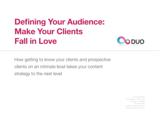 Defining Your Audience:
Make Your Clients
Fall in Love                                             DUO
                                                           C O N S U L T I N G




How getting to know your clients and prospective
clients on an intimate level takes your content
strategy to the next level




                                                           Duo Consulting
                                                   20 W Kinzie, Suite 1510
                                                        Chicago, IL 60654
                                                            312.529.3000
                                                   info@duoconsulting.com
                                                   www.duoconsulting.com
 