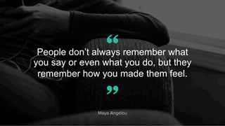 People don’t always remember what
you say or even what you do, but they
remember how you made them feel.
Maya Angelou
”
“
 