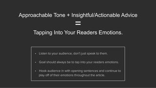 Approachable Tone + Insightful/Actionable Advice
=
Tapping Into Your Readers Emotions.
•  Listen to your audience, don’t just speak to them.
•  Goal should always be to tap into your readers emotions.
•  Hook audience in with opening sentences and continue to
play oﬀ of their emotions throughout the article.
 
