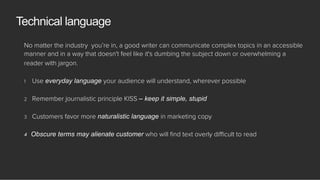 No matter the industry you’re in, a good writer can communicate complex topics in an accessible
manner and in a way that doesn't feel like it's dumbing the subject down or overwhelming a
reader with jargon.
1  Use everyday language your audience will understand, wherever possible
2  Remember journalistic principle KISS – keep it simple, stupid
3  Customers favor more naturalistic language in marketing copy
4  Obscure terms may alienate customer who will ﬁnd text overly diﬃcult to read
Technical language
 