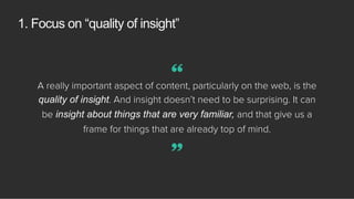 1. Focus on “quality of insight”
A really important aspect of content, particularly on the web, is the
quality of insight. And insight doesn’t need to be surprising. It can
be insight about things that are very familiar, and that give us a
frame for things that are already top of mind.
”
“
 