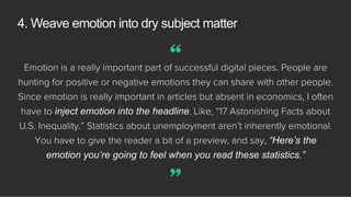 Emotion is a really important part of successful digital pieces. People are
hunting for positive or negative emotions they can share with other people.
Since emotion is really important in articles but absent in economics, I often
have to inject emotion into the headline. Like, “17 Astonishing Facts about
U.S. Inequality.” Statistics about unemployment aren’t inherently emotional.
You have to give the reader a bit of a preview, and say, “Here’s the
emotion you’re going to feel when you read these statistics.”
4. Weave emotion into dry subject matter
”
“
 