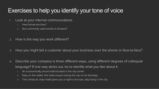 1.  Look at your internal communications
1.  How formal are they?
2.  Any commonly used words or phrases?
2.  How is the way you work diﬀerent?
3.  How you might tell a customer about your business over the phone or face-to-face?
4.  Describe your company is three diﬀerent ways, using diﬀerent degrees of colloquial
language? If one way sticks out, try to identify what you like about it.
1.  An economically priced hotel located in the city center
2.  Easy on the wallet, this hotel enjoys having the city on its doorstep
3.  This cheap as chips hotel gives you a night’s shut eye, slap bang in the city
Exercises to help you identify your tone of voice
 