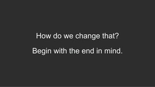 How do we change that?
Begin with the end in mind.
 