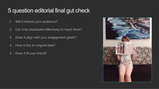 1.  Will it interest your audience?
2.  Can it be distributed eﬀectively to reach them?
3.  Does it align with your engagement goals?
4.  How is this an original idea?
5.  Does it ﬁt your brand?
5 question editorial final gut check
 