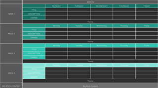 MONTH
WEEK 1
MONDAY TUESDAY WEDNESDAY THURSDAY FRIDAY
TITLE
DESCRIPTION
OWNER
Theme
WEEK 2
Monday Tuesday Wednesday Thursday Friday
TITLE
DESCRIPTION
OWNER
Theme
WEEK 3
Monday Tuesday Wednesday Thursday Friday
TITLE
DESCRIPTION
OWNER
Theme
WEEK 4
Monday Tuesday Wednesday Thursday Friday
TITLE
DESCRIPTION
OWNER
Theme
BIG ROCK CONTENT Big Rock Content
 