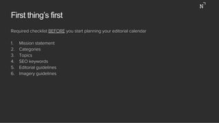 First thing’s first
Required checklist BEFORE you start planning your editorial calendar
1.  Mission statement
2.  Categories
3.  Topics
4.  SEO keywords
5.  Editorial guidelines
6.  Imagery guidelines
 